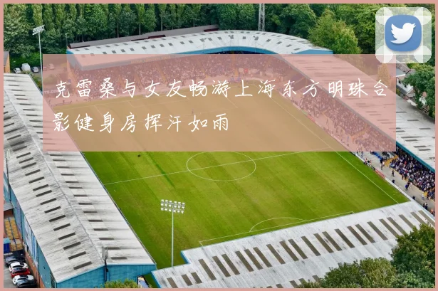 克雷桑与女友畅游上海东方明珠合影健身房挥汗如雨