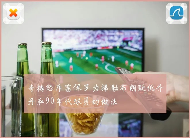 夸梅怒斥富保罗为捧勒布朗贬低乔丹和90年代球员的做法