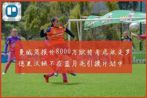 曼城若报价8000万欧将考虑放走罗德里沃顿不在蓝月亮引援计划中