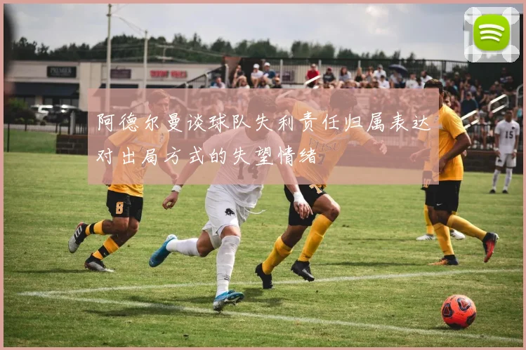 阿德尔曼谈球队失利责任归属表达对出局方式的失望情绪
