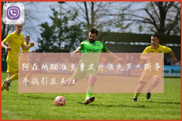 阿森纳瞄准克鲁皮并领先罗杰斯争夺战引发关注