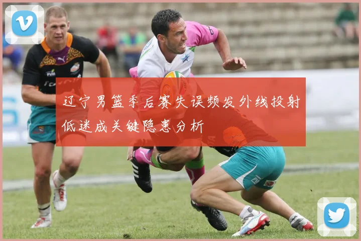 辽宁男篮季后赛失误频发外线投射低迷成关键隐患分析