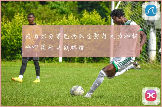内马尔分享巴西队合影与大力神杯呼吁团结共创辉煌