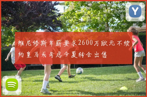 维尼修斯年薪要求2600万欧元不续约皇马或考虑今夏转会出售