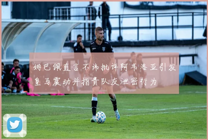 姆巴佩直言不讳批评阿韦洛亚引发皇马震动并指责队友泄密行为