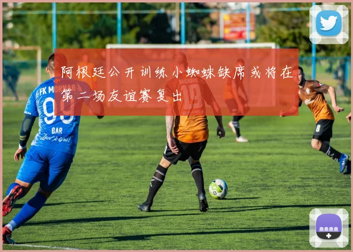 阿根廷公开训练小蜘蛛缺席或将在第二场友谊赛复出
