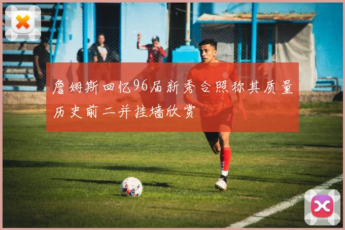 詹姆斯回忆96届新秀合照称其质量历史前二并挂墙欣赏