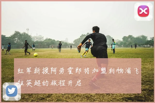 红军新援阿劳霍即将加盟利物浦飞往英超的旅程开启