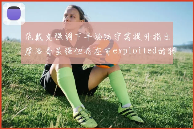 范戴克强调下半场防守需提升指出摩洛哥虽强但存在可exploited的弱点