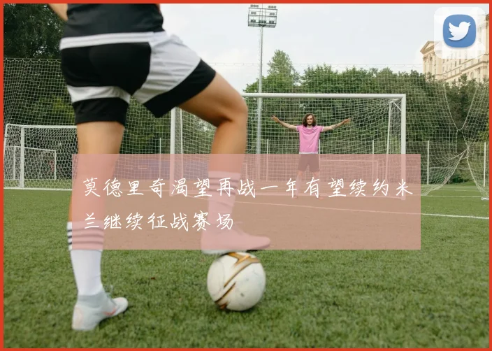 莫德里奇渴望再战一年有望续约米兰继续征战赛场