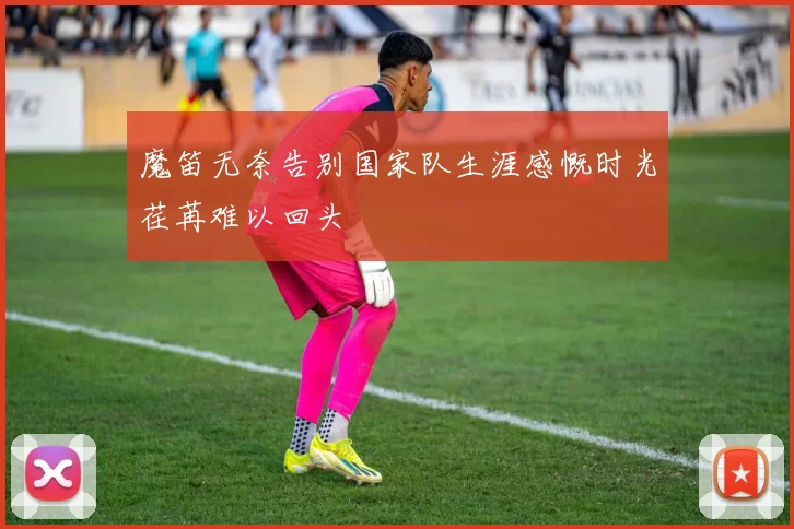 魔笛无奈告别国家队生涯感慨时光荏苒难以回头