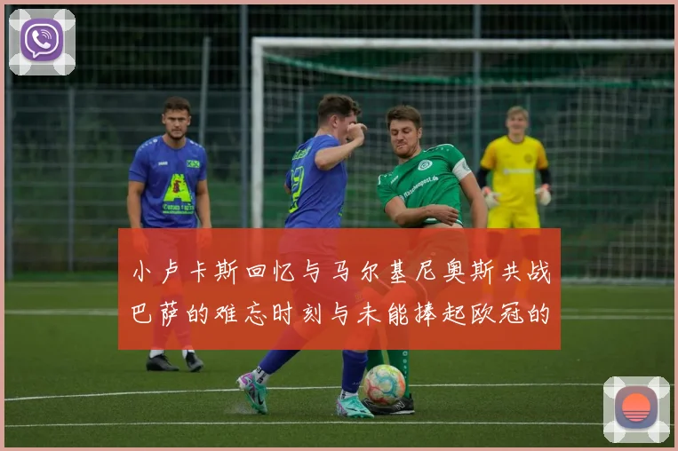 小卢卡斯回忆与马尔基尼奥斯共战巴萨的难忘时刻与未能捧起欧冠的遗憾