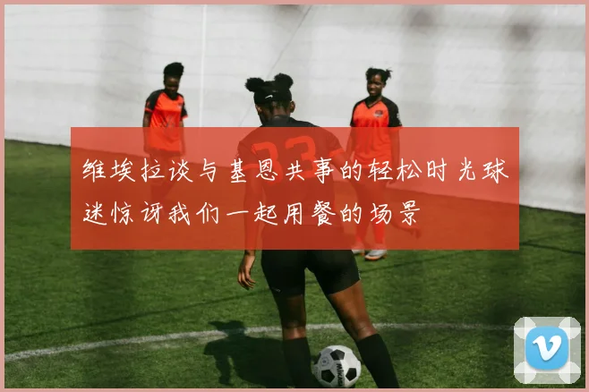 维埃拉谈与基恩共事的轻松时光球迷惊讶我们一起用餐的场景