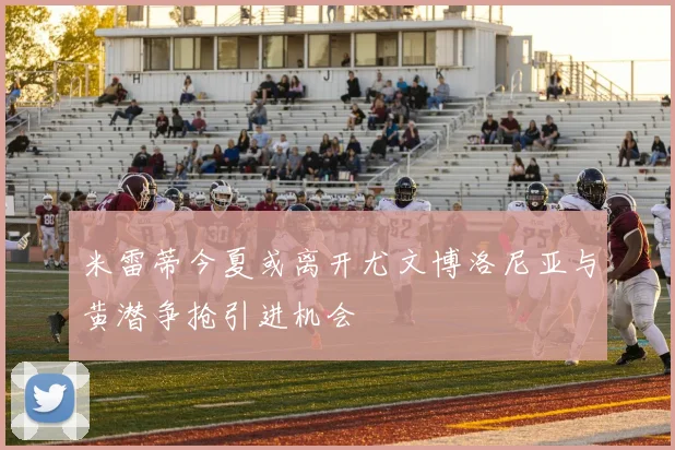 米雷蒂今夏或离开尤文博洛尼亚与黄潜争抢引进机会