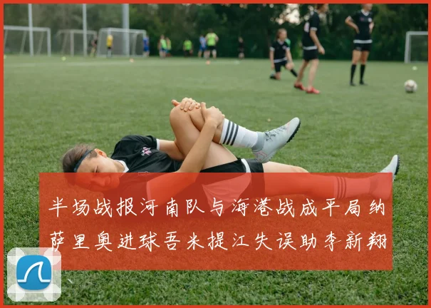 半场战报河南队与海港战成平局纳萨里奥进球吾米提江失误助李新翔扳平