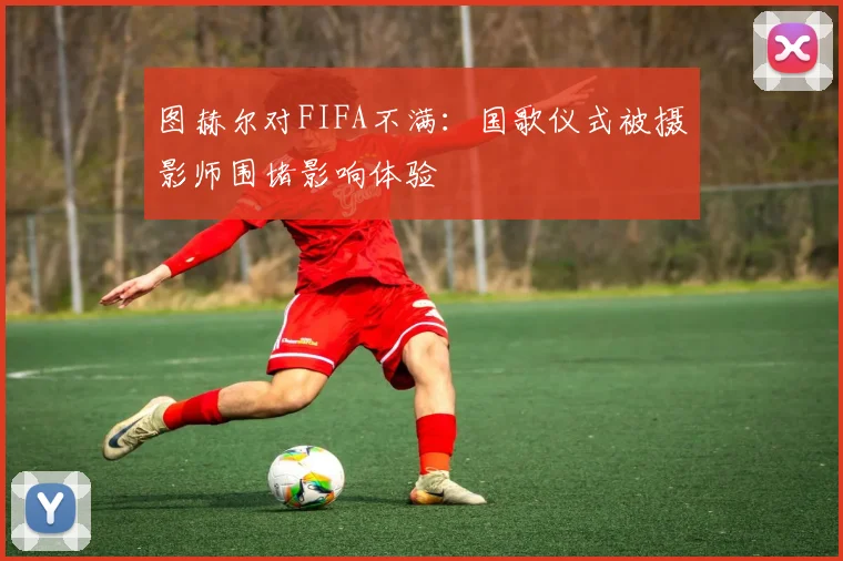 图赫尔对FIFA不满：国歌仪式被摄影师围堵影响体验