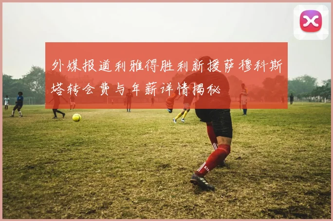 外媒报道利雅得胜利新援萨穆科斯塔转会费与年薪详情揭秘