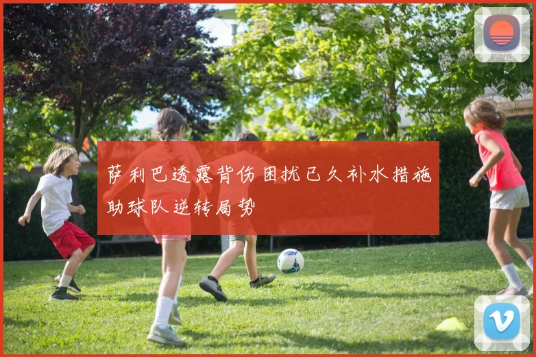 萨利巴透露背伤困扰已久补水措施助球队逆转局势