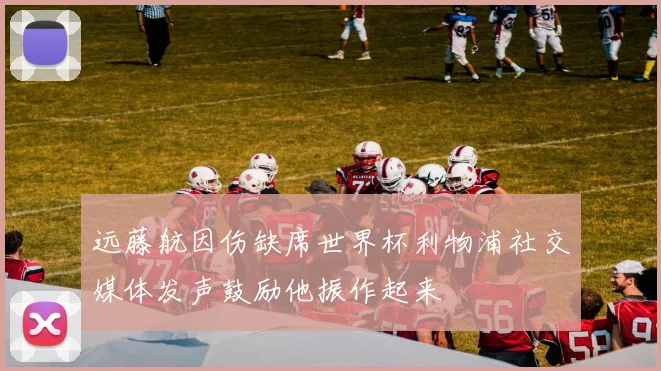 远藤航因伤缺席世界杯利物浦社交媒体发声鼓励他振作起来