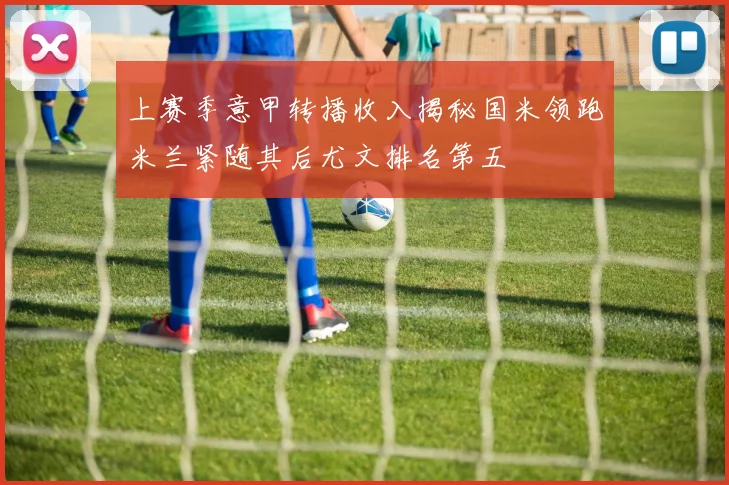 上赛季意甲转播收入揭秘国米领跑米兰紧随其后尤文排名第五
