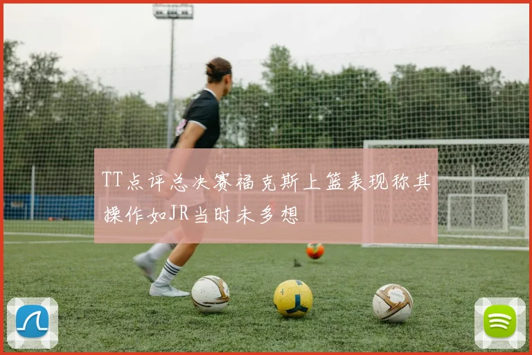 TT点评总决赛福克斯上篮表现称其操作如JR当时未多想