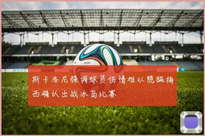 斯卡洛尼强调球员伤情难以隐瞒梅西确认出战冰岛比赛
