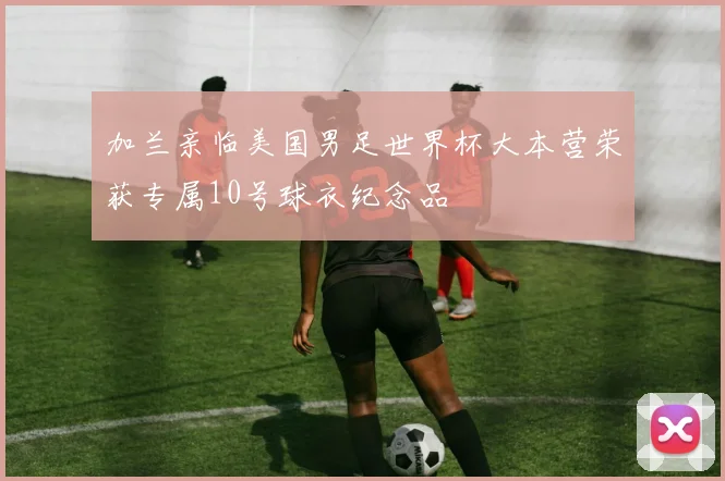 加兰亲临美国男足世界杯大本营荣获专属10号球衣纪念品