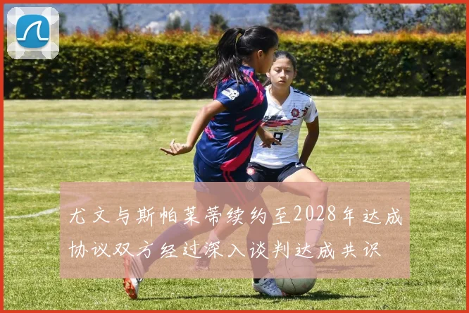 尤文与斯帕莱蒂续约至2028年达成协议双方经过深入谈判达成共识