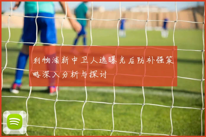 利物浦新中卫人选曝光后防补强策略深入分析与探讨