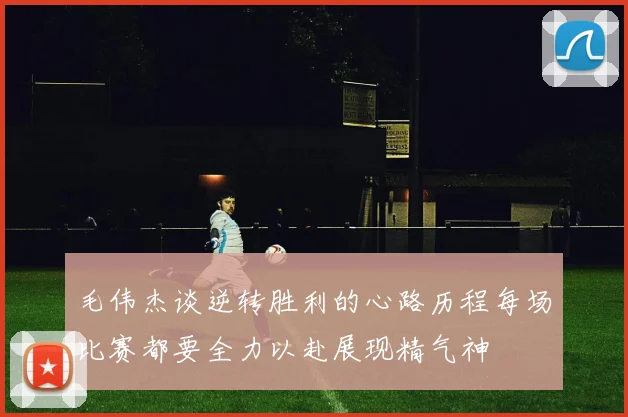 毛伟杰谈逆转胜利的心路历程每场比赛都要全力以赴展现精气神